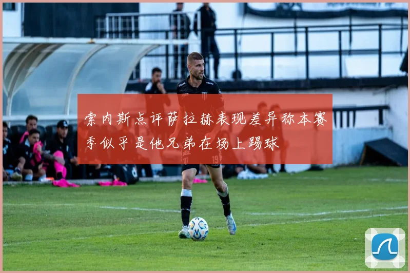 索内斯点评萨拉赫表现差异称本赛季似乎是他兄弟在场上踢球