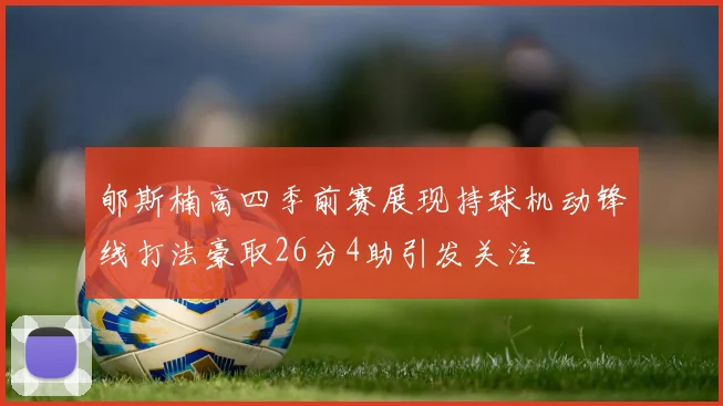 郇斯楠高四季前赛展现持球机动锋线打法豪取26分4助引发关注