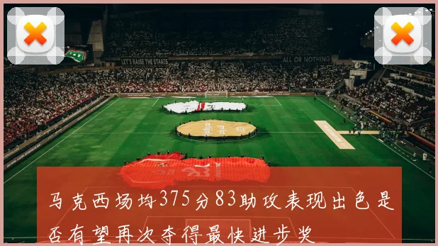 马克西场均375分83助攻表现出色是否有望再次夺得最快进步奖