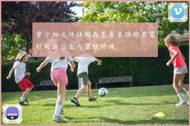 曾令旭点评杨瀚森首秀表现称其需时间适应国内篮球环境