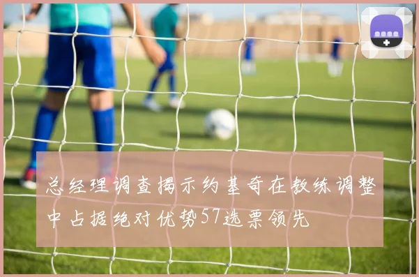 总经理调查揭示约基奇在教练调整中占据绝对优势57选票领先