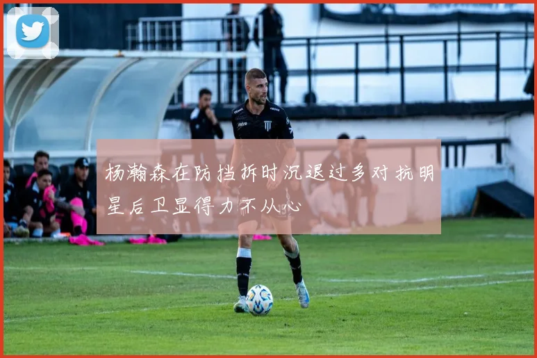 杨瀚森在防挡拆时沉退过多对抗明星后卫显得力不从心