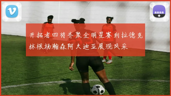 开拓者四将齐聚全明星赛利拉德克林根杨瀚森阿夫迪亚展现风采