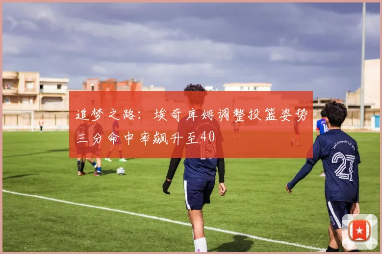 追梦之路：埃奇库姆调整投篮姿势三分命中率飙升至40