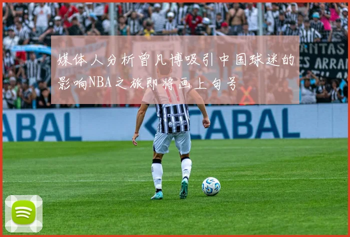 媒体人分析曾凡博吸引中国球迷的影响NBA之旅即将画上句号