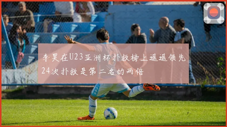 李昊在U23亚洲杯扑救榜上遥遥领先24次扑救是第二名的两倍