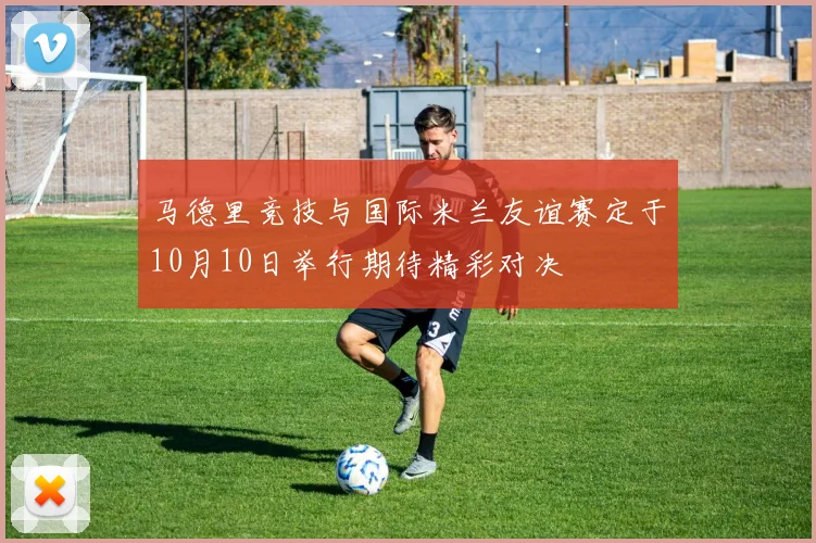 马德里竞技与国际米兰友谊赛定于10月10日举行期待精彩对决