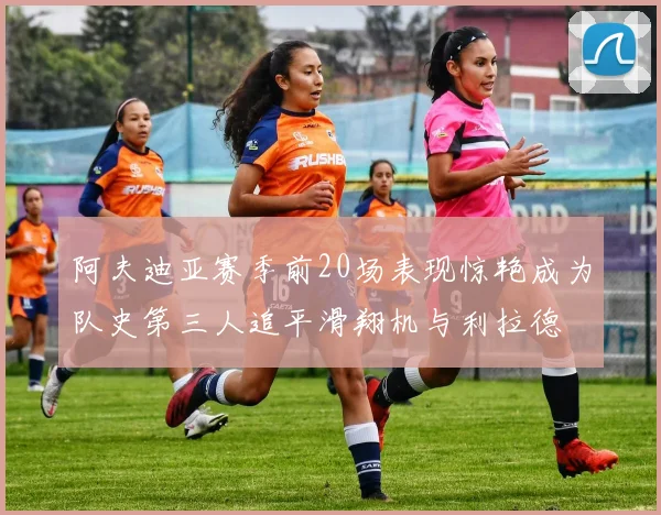 阿夫迪亚赛季前20场表现惊艳成为队史第三人追平滑翔机与利拉德