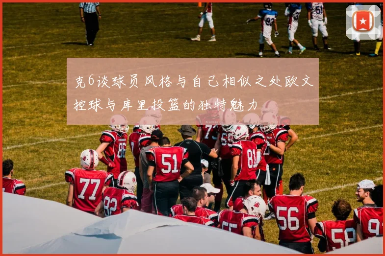 克6谈球员风格与自己相似之处欧文控球与库里投篮的独特魅力