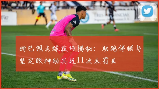 姆巴佩点球技巧揭秘：助跑停顿与坚定眼神助其近11次未罚丢
