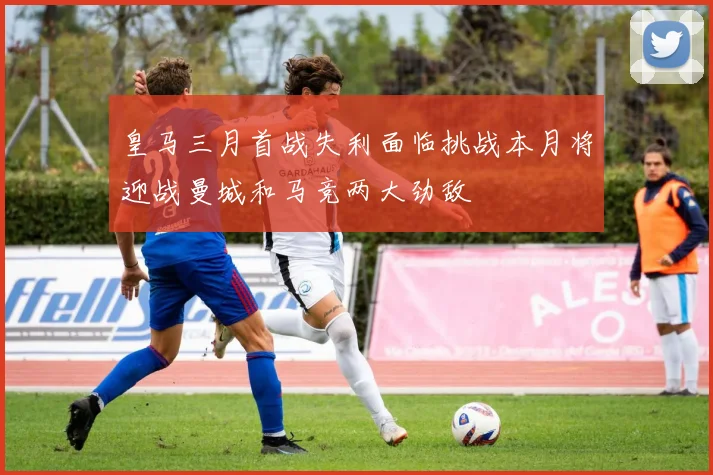 皇马三月首战失利面临挑战本月将迎战曼城和马竞两大劲敌
