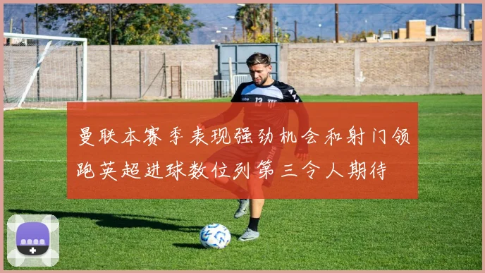 曼联本赛季表现强劲机会和射门领跑英超进球数位列第三令人期待