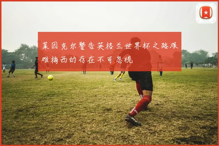 莱因克尔警告英格兰世界杯之路艰难梅西的存在不可忽视