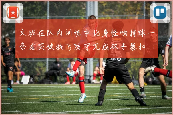 文班在队内训练中化身怪物持球一条龙突破抗飞防守完成双手暴扣