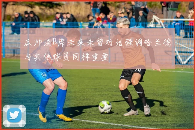 瓜帅谈B席未来未曾对话强调哈兰德与其他球员同样重要