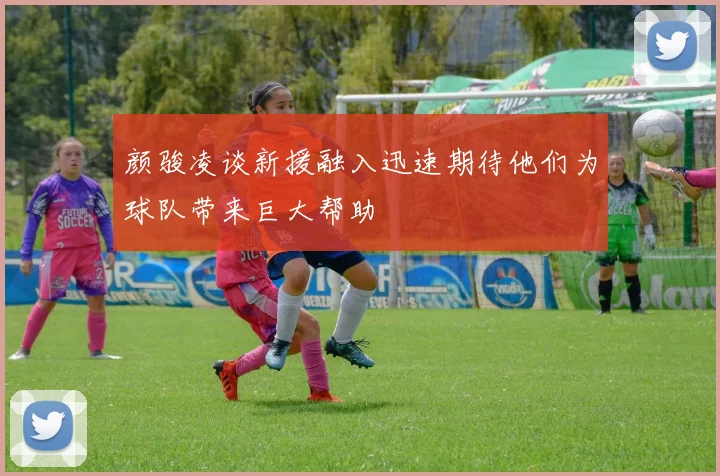 颜骏凌谈新援融入迅速期待他们为球队带来巨大帮助