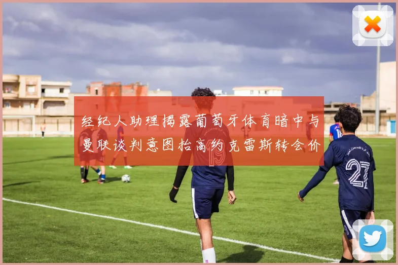 经纪人助理揭露葡萄牙体育暗中与曼联谈判意图抬高约克雷斯转会价格