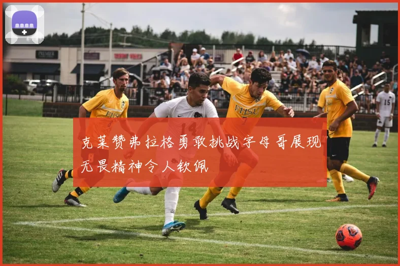 克莱赞弗拉格勇敢挑战字母哥展现无畏精神令人钦佩