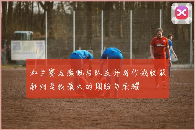 加兰赛后感慨与队友并肩作战收获胜利是我最大的期盼与荣耀