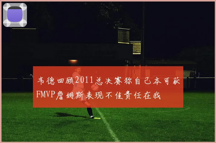 韦德回顾2011总决赛称自己本可获FMVP詹姆斯表现不佳责任在我