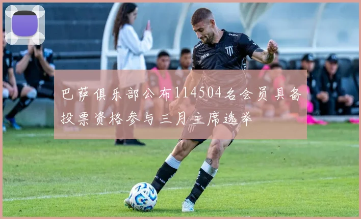 巴萨俱乐部公布114504名会员具备投票资格参与三月主席选举