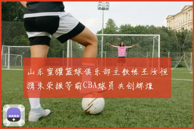 山东蜜獾篮球俱乐部主教练王汝恒携朱荣振等前CBA球员共创辉煌
