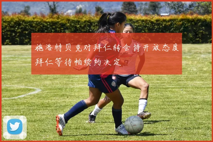 施洛特贝克对拜仁转会持开放态度拜仁等待帕续约决定