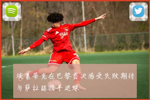 埃基蒂克在巴黎首次感受失败期待与萨拉赫携手进球
