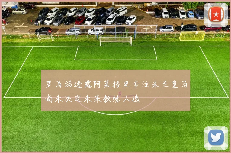 罗马诺透露阿莱格里专注米兰皇马尚未决定未来教练人选