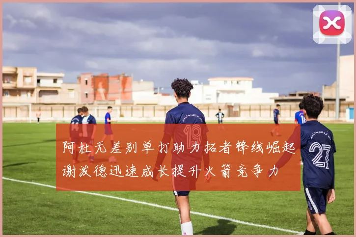 阿杜无差别单打助力拓者锋线崛起谢泼德迅速成长提升火箭竞争力