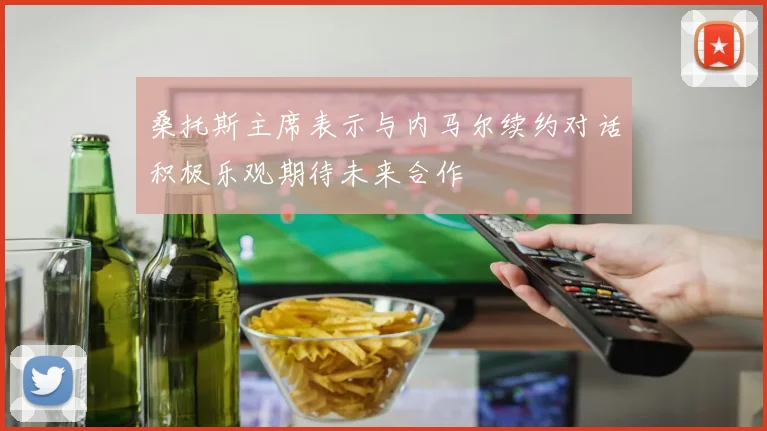 桑托斯主席表示与内马尔续约对话积极乐观期待未来合作