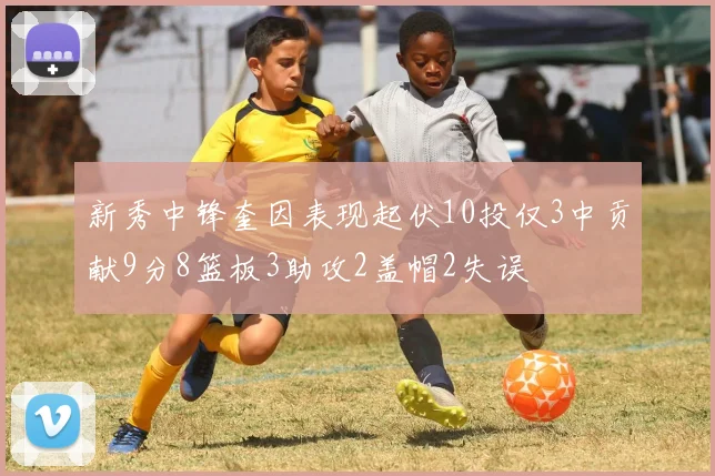 新秀中锋奎因表现起伏10投仅3中贡献9分8篮板3助攻2盖帽2失误