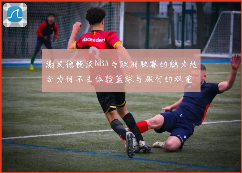 谢泼德畅谈NBA与欧洲联赛的魅力结合为何不去体验篮球与旅行的双重乐趣
